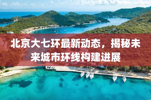 北京大七環(huán)最新動(dòng)態(tài)，揭秘未來(lái)城市環(huán)線構(gòu)建進(jìn)展