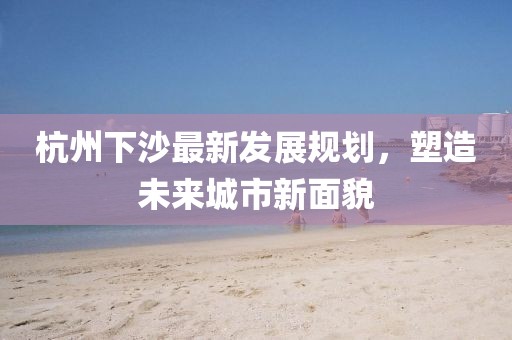 杭州下沙最新發(fā)展規(guī)劃，塑造未來城市新面貌