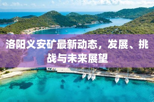 洛陽義安礦最新動態(tài)，發(fā)展、挑戰(zhàn)與未來展望