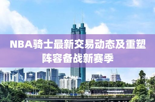 NBA騎士最新交易動態(tài)及重塑陣容備戰(zhàn)新賽季