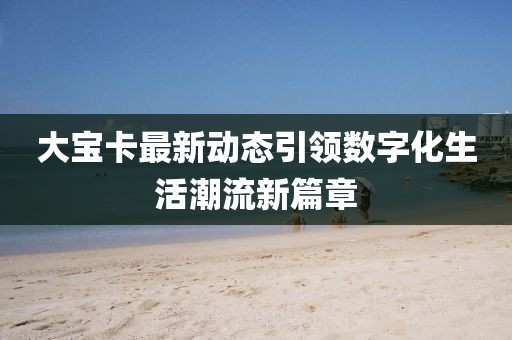 大寶卡最新動態(tài)引領(lǐng)數(shù)字化生活潮流新篇章