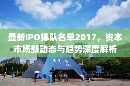 最新IPO排隊(duì)名單2017，資本市場(chǎng)新動(dòng)態(tài)與趨勢(shì)深度解析