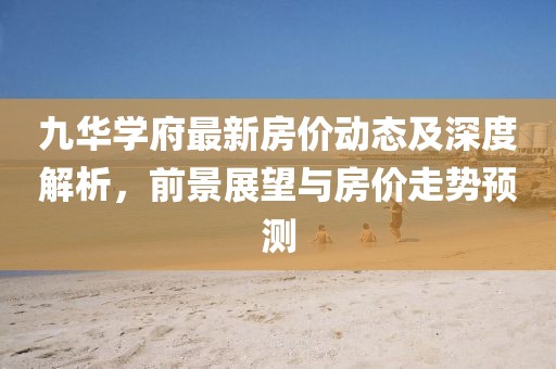 九華學(xué)府最新房?jī)r(jià)動(dòng)態(tài)及深度解析，前景展望與房?jī)r(jià)走勢(shì)預(yù)測(cè)
