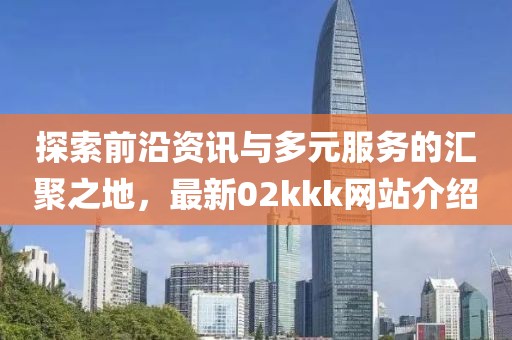 探索前沿資訊與多元服務(wù)的匯聚之地，最新02kkk網(wǎng)站介紹