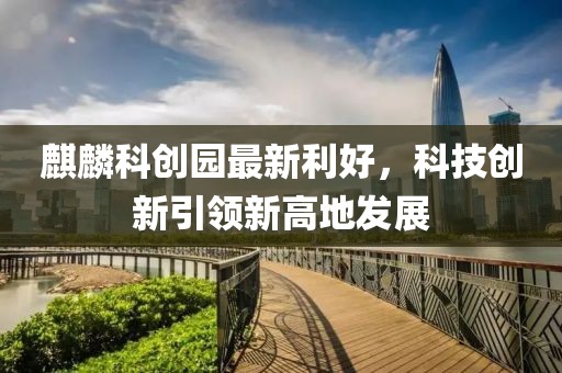 麒麟科創(chuàng)園最新利好，科技創(chuàng)新引領(lǐng)新高地發(fā)展