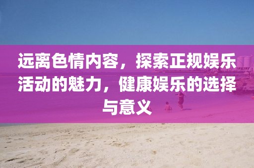 遠離色情內(nèi)容，探索正規(guī)娛樂活動的魅力，健康娛樂的選擇與意義