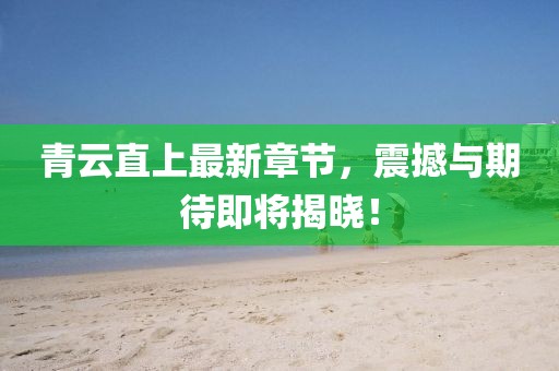 青云直上最新章節(jié)，震撼與期待即將揭曉！