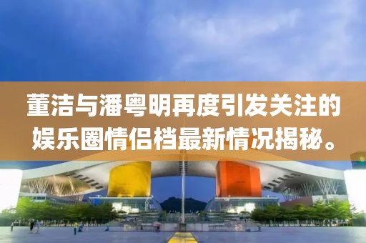 董潔與潘粵明再度引發(fā)關(guān)注的娛樂圈情侶檔最新情況揭秘。