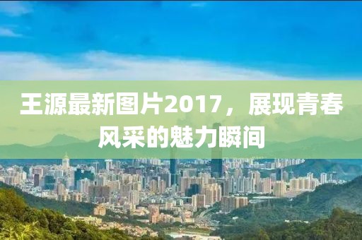王源最新圖片2017，展現(xiàn)青春風(fēng)采的魅力瞬間