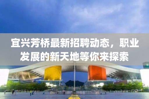 宜興芳橋最新招聘動(dòng)態(tài)，職業(yè)發(fā)展的新天地等你來探索