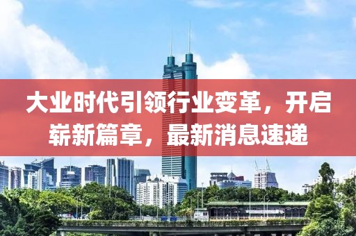 大業(yè)時(shí)代引領(lǐng)行業(yè)變革，開啟嶄新篇章，最新消息速遞