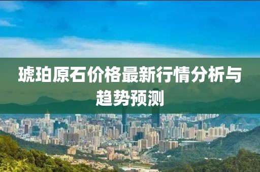 琥珀原石價格最新行情分析與趨勢預測