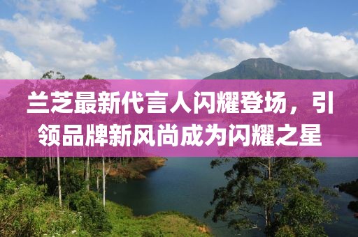 蘭芝最新代言人閃耀登場(chǎng)，引領(lǐng)品牌新風(fēng)尚成為閃耀之星