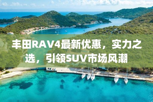 豐田RAV4最新優(yōu)惠，實(shí)力之選，引領(lǐng)SUV市場(chǎng)風(fēng)潮