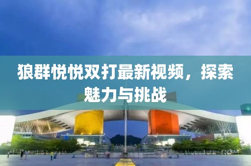 狼群悅悅雙打最新視頻，探索魅力與挑戰(zhàn)