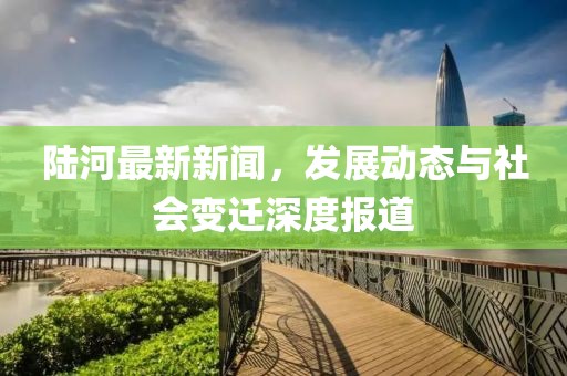 陸河最新新聞，發(fā)展動態(tài)與社會變遷深度報(bào)道