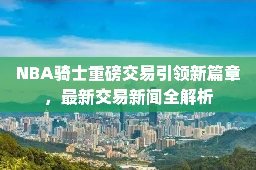 NBA騎士重磅交易引領(lǐng)新篇章，最新交易新聞全解析
