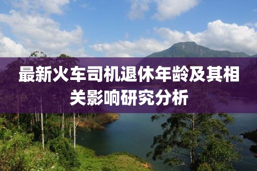 最新火車司機退休年齡及其相關影響研究分析