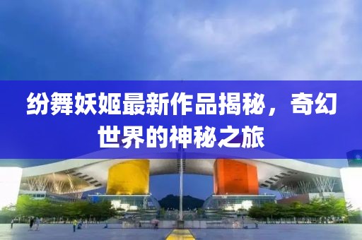 紛舞妖姬最新作品揭秘，奇幻世界的神秘之旅