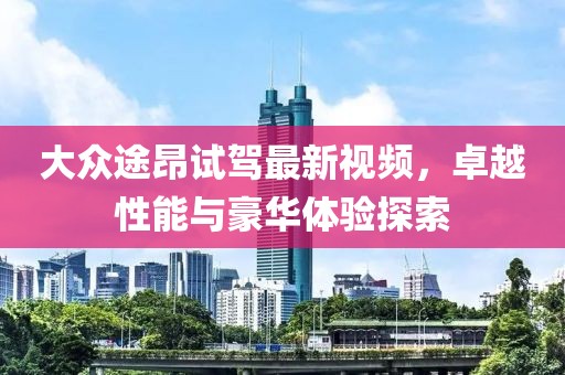 大眾途昂試駕最新視頻，卓越性能與豪華體驗探索