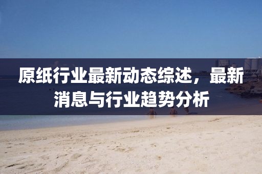 原紙行業(yè)最新動態(tài)綜述，最新消息與行業(yè)趨勢分析