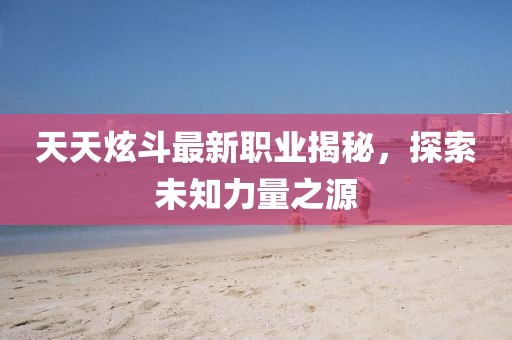 天天炫斗最新職業(yè)揭秘，探索未知力量之源