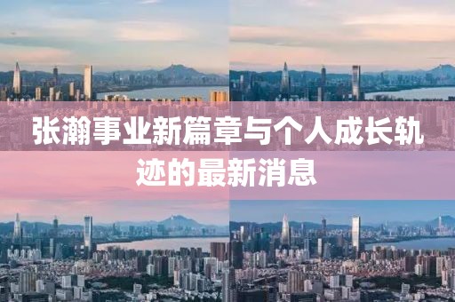 張瀚事業(yè)新篇章與個(gè)人成長軌跡的最新消息