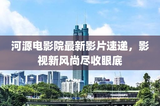 河源電影院最新影片速遞，影視新風(fēng)尚盡收眼底