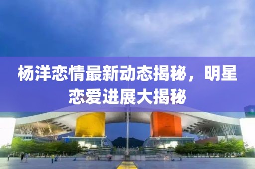 楊洋戀情最新動態(tài)揭秘，明星戀愛進展大揭秘