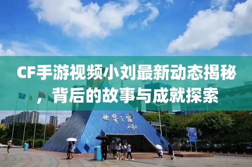 CF手游視頻小劉最新動態(tài)揭秘，背后的故事與成就探索