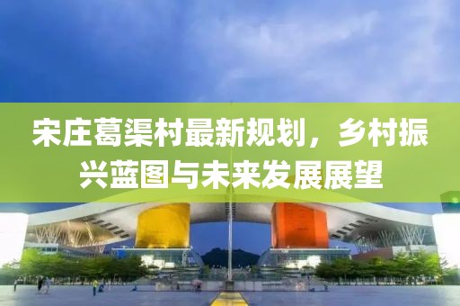 宋莊葛渠村最新規(guī)劃，鄉(xiāng)村振興藍圖與未來發(fā)展展望