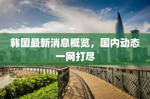 韓國最新消息概覽，國內(nèi)動態(tài)一網(wǎng)打盡