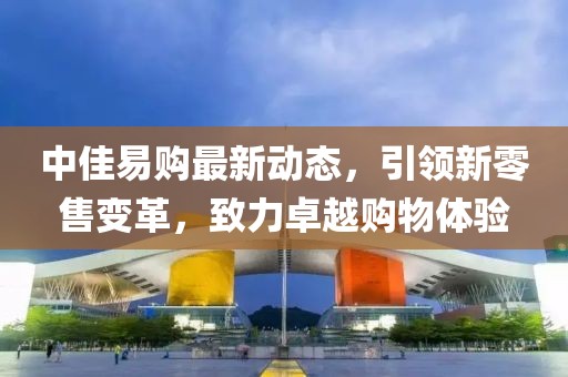 中佳易購最新動態(tài)，引領(lǐng)新零售變革，致力卓越購物體驗