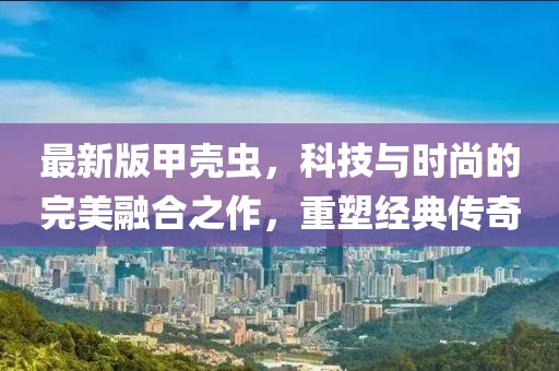 最新版甲殼蟲，科技與時(shí)尚的完美融合之作，重塑經(jīng)典傳奇