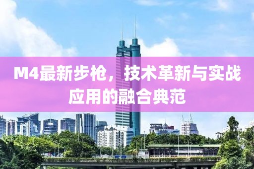 M4最新步槍，技術(shù)革新與實戰(zhàn)應(yīng)用的融合典范