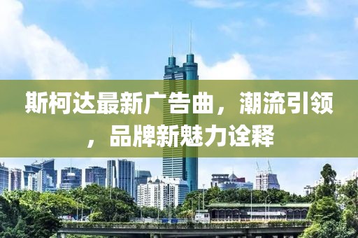 斯柯達(dá)最新廣告曲，潮流引領(lǐng)，品牌新魅力詮釋