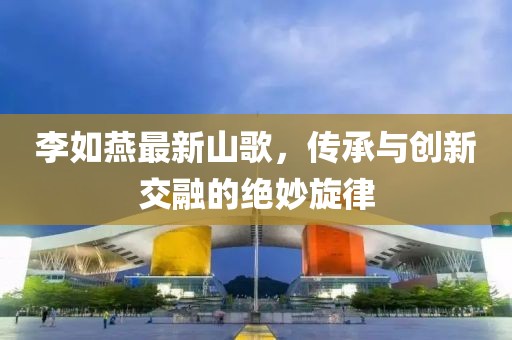 李如燕最新山歌，傳承與創(chuàng)新交融的絕妙旋律