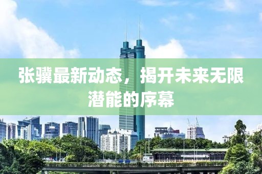 張驥最新動態(tài)，揭開未來無限潛能的序幕