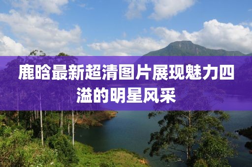 鹿晗最新超清圖片展現(xiàn)魅力四溢的明星風(fēng)采