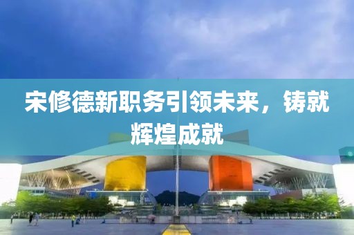 宋修德新職務(wù)引領(lǐng)未來，鑄就輝煌成就