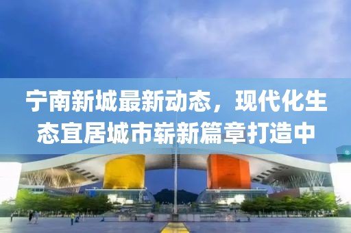 寧南新城最新動態(tài)，現(xiàn)代化生態(tài)宜居城市嶄新篇章打造中