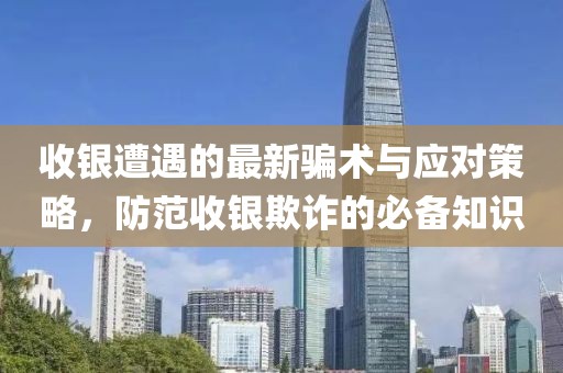 收銀遭遇的最新騙術(shù)與應(yīng)對策略，防范收銀欺詐的必備知識
