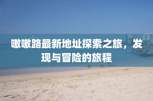 嗷嗷路最新地址探索之旅，發(fā)現(xiàn)與冒險的旅程