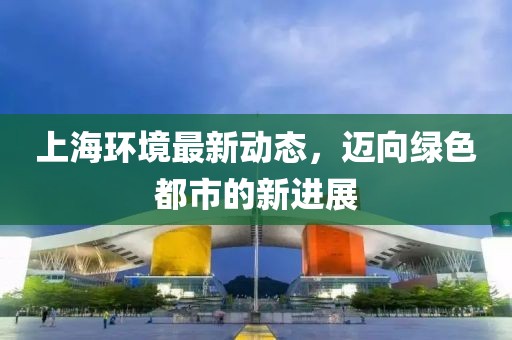 上海環(huán)境最新動(dòng)態(tài)，邁向綠色都市的新進(jìn)展