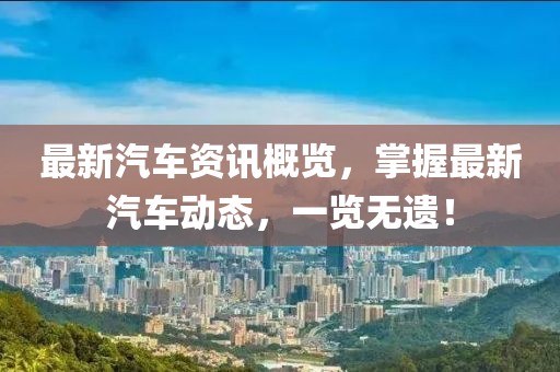 最新汽車資訊概覽，掌握最新汽車動態(tài)，一覽無遺！