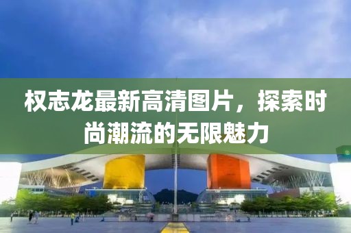 權(quán)志龍最新高清圖片，探索時(shí)尚潮流的無(wú)限魅力