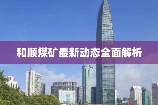 和順煤礦最新動(dòng)態(tài)全面解析