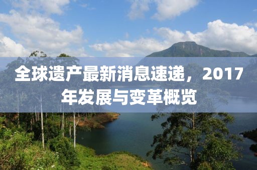 全球遺產(chǎn)最新消息速遞，2017年發(fā)展與變革概覽