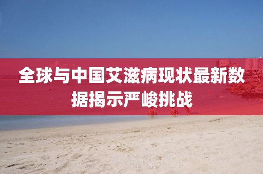 全球與中國艾滋病現(xiàn)狀最新數(shù)據(jù)揭示嚴(yán)峻挑戰(zhàn)