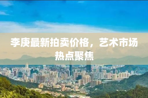 李庚最新拍賣價格，藝術(shù)市場熱點聚焦